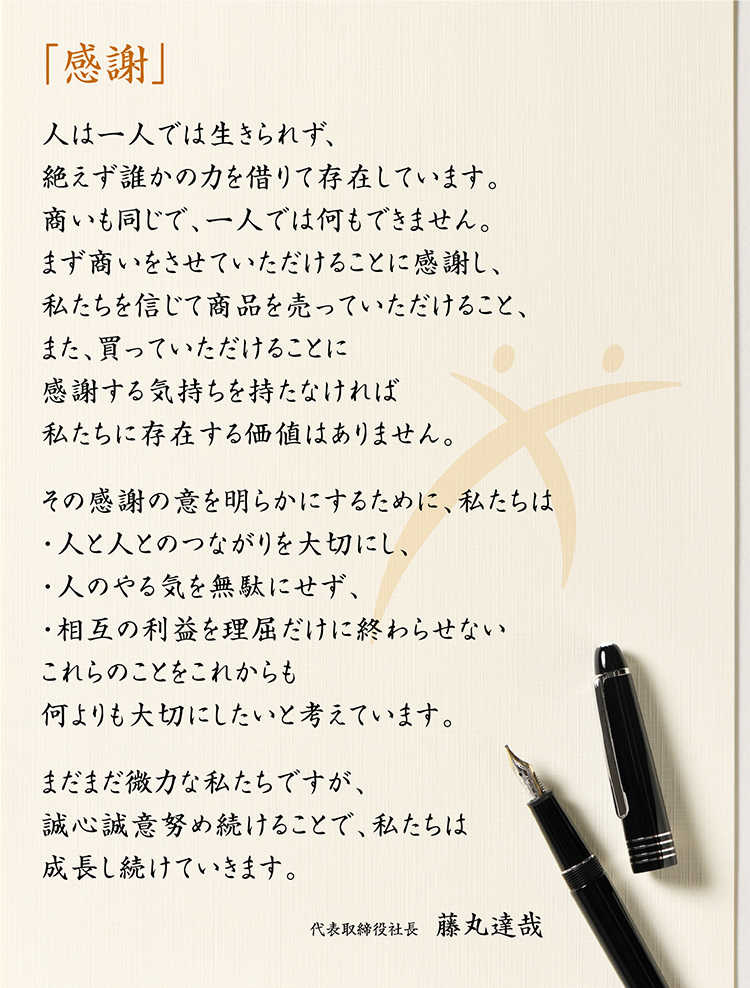「感謝」人は一人では生きられず、絶えず誰かの力を借りて存在しています。商いも同じで、一人では何もできません。まず商いをさせていただけることに感謝し、私たちを信じて商品を売っていただけること、また、買っていただけることに感謝する気持ちを持たなければ私たちに存在する価値はありません。その感謝の意を明らかにするために、私たちは・人と人とのつながりを大切にし、・人のやる気を無駄にせず、・相互の利益を理屈だけに終わらせないこれらのことをこれからも何よりも大切にしたいと考えています。まだまだ微力な私たちですが、誠心誠意努め続けることで、私たちは成長し続けていきます。代表取締役社長　藤丸達哉