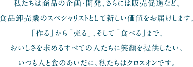 私たちは商品の企画・開発、さらには販売促進など、食品卸売業のスペシャリストとして新しい価値をお届けします。「作る」から「売る」、そして「食べる」まで、おいしさを求めるすべての人たちに笑顔を提供したい。いつも人と食のあいだに。私たちはクロスオンです。